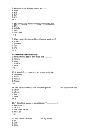 6. We have a car, but our friends are not.
a. have
b. but
c. our
d. are
 d
7. She can to help them when they meet difficulties.
a. She
b. to help
c. they
d. difficulties
 b
8. Mary can't solve this problem. Can you teach she?
a. solve
b. problem
c. Can
d. she
 d
III. Grammar and Vocabulary
9. My swimming pool is only three feet ..............
a. narrow
b. deep
c. shallow
d. thick
 b
10. A friend of ......... came to her house yesterday.
a. her Nana
b. Nana
c. Nana's
d. Nanas
 c
11. The librarian went to look into the cupboard ............... rare books were kept.
a. which
b. where
c. that
d. there
 b
12. "I think Real Madrid is a great team." " ...................."
a. And so am I
b. So do I
c. The same for me
d. And I so
 b
13. Who is that old man ............... the big nose?
a. of
b. with
c. from
 