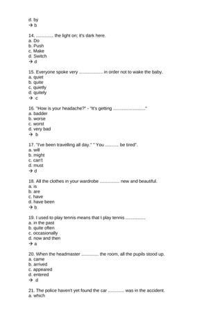 d. by
 b
14. .............. the light on; it's dark here.
a. Do
b. Push
c. Make
d. Switch
 d
15. Everyone spoke very ................... in order not to wake the baby.
a. quiet
b. quite
c. quietly
d. quitely
 c
16. "How is your headache?" - "It's getting .........................."
a. badder
b. worse
c. worst
d. very bad
 b
17. "I've been travelling all day." " You ........... be tired".
a. will
b. might
c. can't
d. must
 d
18. All the clothes in your wardrobe ................ new and beautiful.
a. is
b. are
c. have
d. have been
 b
19. I used to play tennis means that I play tennis ................
a. in the past
b. quite often
c. occasionally
d. now and then
 a
20. When the headmaster .............. the room, all the pupils stood up.
a. came
b. arrived
c. appeared
d. entered
 d
21. The police haven't yet found the car ............. was in the accident.
a. which
 