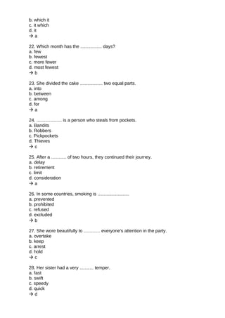 b. which it
c. it which
d. it
 a
22. Which month has the ................. days?
a. few
b. fewest
c. more fewer
d. most fewest
 b
23. She divided the cake .................. two equal parts.
a. into
b. between
c. among
d. for
 a
24. .................... is a person who steals from pockets.
a. Bandits
b. Robbers
c. Pickpockets
d. Thieves
 c
25. After a ............ of two hours, they continued their journey.
a. delay
b. retirement
c. limit
d. consideration
 a
26. In some countries, smoking is .........................
a. prevented
b. prohibited
c. refused
d. excluded
 b
27. She wore beautifully to ............. everyone's attention in the party.
a. overtake
b. keep
c. arrest
d. hold
 c
28. Her sister had a very ........... temper.
a. fast
b. swift
c. speedy
d. quick
 d
 