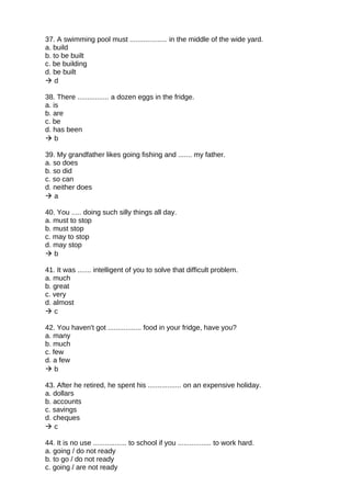 37. A swimming pool must ................... in the middle of the wide yard.
a. build
b. to be built
c. be building
d. be built
 d
38. There ................ a dozen eggs in the fridge.
a. is
b. are
c. be
d. has been
 b
39. My grandfather likes going fishing and ....... my father.
a. so does
b. so did
c. so can
d. neither does
 a
40. You ..... doing such silly things all day.
a. must to stop
b. must stop
c. may to stop
d. may stop
 b
41. It was ....... intelligent of you to solve that difficult problem.
a. much
b. great
c. very
d. almost
 c
42. You haven't got ................. food in your fridge, have you?
a. many
b. much
c. few
d. a few
 b
43. After he retired, he spent his ................. on an expensive holiday.
a. dollars
b. accounts
c. savings
d. cheques
 c
44. It is no use ................. to school if you ................. to work hard.
a. going / do not ready
b. to go / do not ready
c. going / are not ready
 
