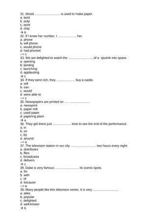 31. Wood ............................. is used to make paper.
a. land
b. pulp
c. work
d. chip
 b
32. If I knew her number, I ..................... her.
a. phone
b. will phone
c. would phone
d. had phoned
--> c
33. We are delighted to watch the .............................of a sputnik into space.
a. opening
b. landing
c. launching
d. applauding
 c
34. If they were rich, they ..................... buy a castle.
a. will
b. can
c. would
d. were able to
--> c
35. Newspapers are printed on .............................
a. newsprint
b. paper mill
c. used paper
d. papering plant
 a
36. They got there just ..................... time to see the end of the performance.
a. in
b. on
c. by
d. around
--> a
37. The television station in our city ............................. two hours every night.
a. distributes
b. flies
c. broadcasts
d. delivers
 c
38. Dalat is very famous ........................... its scenic spots.
a. for
b. with
c. of
d. because
--> a
39. Many people like this television series. It is very .............................
a. alike
b. popular
c. delighted
d. well-known
 b
 