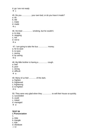 d. go / are not ready
 c
45. Do you ................. your own bed, or do you have it made?
a. do
b. did
c. make
d. made
 c
46. He tried .................. smoking, but he couldn't.
a. to stop
b. stopping
c. not
d. not to
 a
47. I am going to take the bus ................. money.
a. for to save
b. to save
c. saving
d. by saving
 b
48. My little brother is having a ................ cough.
a. bad
b. poor
c. strong
d. difficult
 a
49. Many of us feel ............. of the dark.
a. frighten
b. frightened
c. frightening
d. to frighten
 b
50. They were very glad when they ................. to sell their house so quickly.
a. succeeded
b. could
c. risked
d. managed
 d
TEST 59
I. Pronunciation
1.
a. tribe
b. triangle
c. trial
d. distribute
--> d
 