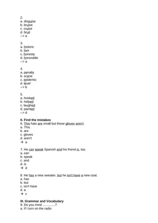 2.
a. disguise
b. bruise
c. cruise
d. bruit
--> a
3.
a. historic
b. heir
c. honesty
d. honorable
--> a
4.
a. penalty
b. scene
c. epidemic
d. level
--> b
5.
a. hooked
b. helped
c. laughed
d. painted
--> d
II. Find the mistakes
6. This hats are small but those gloves aren't.
a. This
b. are
c. gloves
d. aren't
 a
7. He can speak Spanish and his friend is, too.
a. can
b. speak
c. and
d. is
 d
8. He has a new sweater, but he isn't have a new coat.
a. has
b. but
c. isn't have
d. a
 c
III. Grammar and Vocabulary
9. Do you mind ..............?
a. If I turn on the radio
 