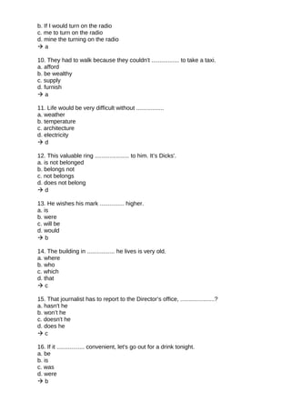 b. If I would turn on the radio
c. me to turn on the radio
d. mine the turning on the radio
 a
10. They had to walk because they couldn't ................. to take a taxi.
a. afford
b. be wealthy
c. supply
d. furnish
 a
11. Life would be very difficult without .................
a. weather
b. temperature
c. architecture
d. electricity
 d
12. This valuable ring ..................... to him. It’s Dicks'.
a. is not belonged
b. belongs not
c. not belongs
d. does not belong
 d
13. He wishes his mark ............... higher.
a. is
b. were
c. will be
d. would
 b
14. The building in ................. he lives is very old.
a. where
b. who
c. which
d. that
 c
15. That journalist has to report to the Director’s office, .....................?
a. hasn't he
b. won’t he
c. doesn't he
d. does he
 c
16. If it ................. convenient, let's go out for a drink tonight.
a. be
b. is
c. was
d. were
 b
 