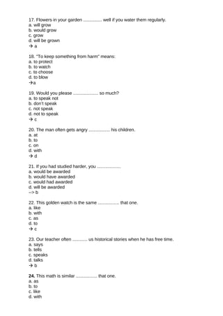 17. Flowers in your garden ............... well if you water them regularly.
a. will grow
b. would grow
c. grow
d. will be grown
 a
18. "To keep something from harm" means:
a. to protect
b. to watch
c. to choose
d. to blow
a
19. Would you please .................... so much?
a. to speak not
b. don’t speak
c. not speak
d. not to speak
 c
20. The man often gets angry ................. his children.
a. at
b. to
c. on
d. with
 d
21. If you had studied harder, you ...................
a. would be awarded
b. would have awarded
c. would had awarded
d. will be awarded
--> b
22. This golden watch is the same ................. that one.
a. like
b. with
c. as
d. to
 c
23. Our teacher often ............ us historical stories when he has free time.
a. says
b. tells
c. speaks
d. talks
 b
24. This math is similar ................. that one.
a. as
b. to
c. like
d. with
 