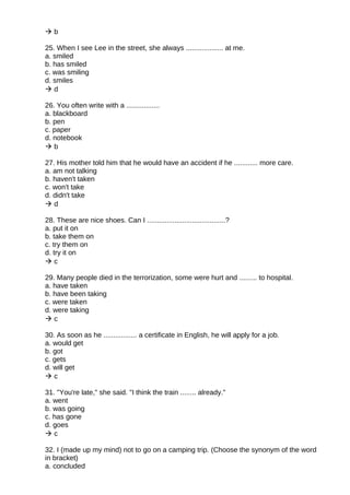  b
25. When I see Lee in the street, she always ................... at me.
a. smiled
b. has smiled
c. was smiling
d. smiles
 d
26. You often write with a .................
a. blackboard
b. pen
c. paper
d. notebook
 b
27. His mother told him that he would have an accident if he ............ more care.
a. am not talking
b. haven't taken
c. won't take
d. didn't take
 d
28. These are nice shoes. Can I ........................................?
a. put it on
b. take them on
c. try them on
d. try it on
 c
29. Many people died in the terrorization, some were hurt and ......... to hospital.
a. have taken
b. have been taking
c. were taken
d. were taking
 c
30. As soon as he ................. a certificate in English, he will apply for a job.
a. would get
b. got
c. gets
d. will get
 c
31. "You're late," she said. "I think the train ........ already."
a. went
b. was going
c. has gone
d. goes
 c
32. I (made up my mind) not to go on a camping trip. (Choose the synonym of the word
in bracket)
a. concluded
 