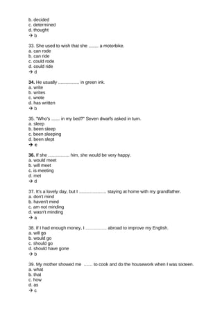 b. decided
c. determined
d. thought
 b
33. She used to wish that she ........ a motorbike.
a. can rode
b. can ride
c. could rode
d. could ride
 d
34. He usually ................. in green ink.
a. write
b. writes
c. wrote
d. has written
 b
35. "Who's ....... in my bed?" Seven dwarfs asked in turn.
a. sleep
b. been sleep
c. been sleeping
d. been slept
 c
36. If she ................. him, she would be very happy.
a. would meet
b. will meet
c. is meeting
d. met
 d
37. It's a lovely day, but I ...................... staying at home with my grandfather.
a. don't mind
b. haven't mind
c. am not minding
d. wasn't minding
 a
38. If I had enough money, I ................. abroad to improve my English.
a. will go
b. would go
c. should go
d. should have gone
 b
39. My mother showed me ....... to cook and do the housework when I was sixteen.
a. what
b. that
c. how
d. as
 c
 