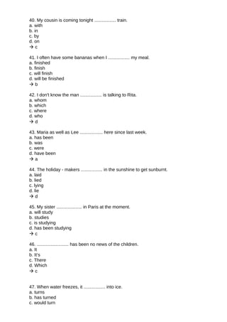 40. My cousin is coming tonight ................. train.
a. with
b. in
c. by
d. on
 c
41. I often have some bananas when I ................. my meal.
a. finished
b. finish
c. will finish
d. will be finished
 b
42. I don't know the man ................. is talking to Rita.
a. whom
b. which
c. where
d. who
 d
43. Maria as well as Lee .................. here since last week.
a. has been
b. was
c. were
d. have been
 a
44. The holiday - makers ................. in the sunshine to get sunburnt.
a. laid
b. lied
c. lying
d. lie
 d
45. My sister .................... in Paris at the moment.
a. will study
b. studies
c. is studying
d. has been studying
 c
46. ......................... has been no news of the children.
a. It
b. It’s
c. There
d. Which
 c
47. When water freezes, it ................. into ice.
a. turns
b. has turned
c. would turn
 