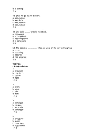 d. is turning
 a
48. Shall we go out for a swim?
a. Yes, we go
b. Yes, let's
c. Yes, we can
d. Yes, we are
 b
49. Our class .......... of thirty members.
a. composes
b. is composed
c. has composed
d. is composing
 b
50. The accident ................. when we were on the way to Vung Tau.
a. occur
b. occurring
c. occurred
d. had occurred
 c
TEST 60:
I. Pronunciation
1.
a. orchestra
b. charity
c. chorus
d. ache
--> b
2.
a. idiom
b. ideal
c. idle
d. item
--> a
3.
a. complain
b. bargain
c. ascertain
d. campaign
--> b
4.
a. brochure
b. sugar
c. conscious
d. scholarship
--> d
 