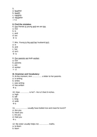5.
a. laughter
b. taught
c. naughty
d. slaughter
--> a
II. Find the mistakes
6. Our friends is young and we are too.
a. Our
b. is
c. and
d. too
 b
7. Mrs. Young is big and her husband isn't.
a. is
b. and
c. her
d. isn't
 b
8. Our parents are both worker.
a. Our
b. parents
c. are
d. worker
-> d
III. Grammar and Vocabulary:
9. At the moment, Ann ................. a letter to her parents.
a. is writing
b. writes
c. was writing
d. has written
 a
10. How ................ is he? - He is 5 feet 6 inches.
a. high
b. tall
c. long
d. wide
 b
11. ..................... usually have boiled rice and meat for lunch?
a. Are you
b. Have you
c. Do you
d. Had you
 c
12. My sister usually helps me ................. maths.
a. to learn
b. learn
 