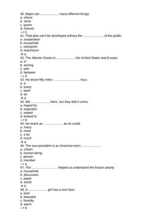 40. Maps can ..................... many different things.
a. inform
b. show
c. guess
d. instruct
--> b
41. That plan can't be developed without the ....................... of the public.
a. cooperation
b. household
c. newsprint
d. impression
 a
42. The Atlantic Ocean is ..................... the United States and Europe.
a. in
b. among
c. with
d. between
--> d
43. He drove fifty miles ............................. hour.
a. a
b. every
c. each
d. an
 d
44. We ..................... them, but they didn’t come.
a. hoped for
b. expected
c. waited
d. looked to
--> b
45. He drank as ...................... as he could.
a. many
b. more
c. a lot
d. much
 d
46. The vice-president is an American-born ......................
a. citizen
b. human being
c. person
d. member
--> a
47. The ............................. helped us understand the lesson clearly.
a. household
b. discussion
c. paper
d. wood
 b
48. A ..................... girl has a nice face.
a. kind
b. beautiful
c. friendly
d. warm
--> b
 