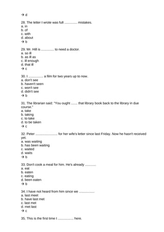  d
28. The letter I wrote was full .............. mistakes.
a. in
b. of
c. with
d. about
 b
29. Mr. Hill is .............. to need a doctor.
a. so ill
b. as ill as
c. ill enough
d. that ill
 c
30. I ................ a film for two years up to now.
a. don't see
b. haven't seen
c. won't see
d. didn't see
 b
31. The librarian said: "You ought ....... that library book back to the library in due
course."
a. take
b. taking
c. to take
d. to be taken
 c
32. Peter ........................ for her wife's letter since last Friday. Now he hasn't received
yet.
a. was waiting
b. has been waiting
c. waited
d. waits
 b
33. Don't cook a meal for him. He's already ............
a. eat
b. eaten
c. eating
d. been eaten
 b
34. I have not heard from him since we .................
a. last meet
b. have last met
c. last met
d. met last
 c
35. This is the first time I ................. here.
 