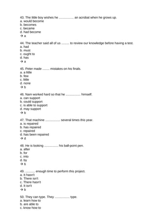 43. The little boy wishes he ................. an acrobat when he grows up.
a. would become
b. becomes
c. became
d. had become
 a
44. The teacher said all of us ......... to review our knowledge before having a test.
a. had
b. must
c. ought to
d. has
 a
45. Peter made ........ mistakes on his finals.
a. a little
b. few
c. little
d. none
 b
46. Nam worked hard so that he ................. himself.
a. can support
b. could support
c. is able to support
d. may support
 b
47. That machine ................. several times this year.
a. is repaired
b. has repaired
c. repaired
d. has been repaired
 d
48. He is looking ................ his ball-point pen.
a. after
b. for
c. into
d. by
 b
49. ........... enough time to perform this project.
a. It hasn't
b. There isn't
c. There hasn't
d. It isn't
 b
50. They can type. They ................. type.
a. learn how to
b. are able to
c. know how to
 