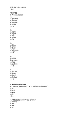 d. b and c are correct
 d
TEST 61
I. Pronunciation
1.
a. practice
b. device
c. service
d. office
--> b
2.
a. come
b. comb
c. roll
d. grow
--> a
3.
a. blood
b. prove
c. rude
d. souvenir
--> a
4.
a. dealt
b. dreamt
c. heal
d. jealous
--> d
5.
a. barked
b. loved
c. liked
d. locked
--> b
II. Find the mistakes
6. "What is your name?" "Your name is Susan Pike."
a. is
b. your
c. your
d. is
 c
7. "What's he name?" "He is Tom."
a. What's
b. he
c. He
d. is
 