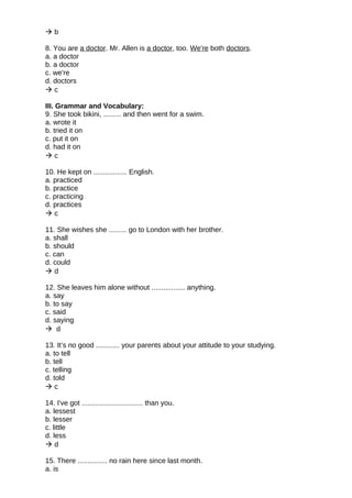  b
8. You are a doctor. Mr. Allen is a doctor, too. We're both doctors.
a. a doctor
b. a doctor
c. we're
d. doctors
 c
III. Grammar and Vocabulary:
9. She took bikini, ......... and then went for a swim.
a. wrote it
b. tried it on
c. put it on
d. had it on
 c
10. He kept on ................. English.
a. practiced
b. practice
c. practicing
d. practices
 c
11. She wishes she ......... go to London with her brother.
a. shall
b. should
c. can
d. could
 d
12. She leaves him alone without ................. anything.
a. say
b. to say
c. said
d. saying
 d
13. It’s no good ............ your parents about your attitude to your studying.
a. to tell
b. tell
c. telling
d. told
 c
14. I've got ............................... than you.
a. lessest
b. lesser
c. little
d. less
 d
15. There ............... no rain here since last month.
a. is
 