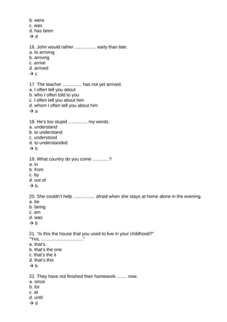 b. were
c. was
d. has been
 d
16. John would rather ................. early than late.
a. to arriving
b. arriving
c. arrive
d. arrived
 c
17. The teacher ............... has not yet arrived.
a. I often tell you about
b. who I often told to you
c. I often tell you about him
d. whom I often tell you about him
 a
18. He's too stupid ............... my words.
a. understand
b. to understand
c. understood
d. to understanded
 b
19. What country do you come .............?
a. in
b. from
c. by
d. out of
 b
20. She couldn’t help ................. afraid when she stays at home alone in the evening.
a. be
b. being
c. am
d. was
 b
21. "Is this the house that you used to live in your childhood?"
"Yes, ................................."
a. that’s
b. that’s the one
c. that’s the it
d. that’s this
 b
22. They have not finished their homework ........ now.
a. since
b. for
c. at
d. until
 d
 