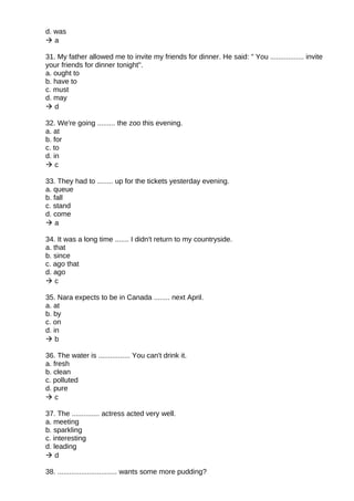 d. was
 a
31. My father allowed me to invite my friends for dinner. He said: " You ................. invite
your friends for dinner tonight".
a. ought to
b. have to
c. must
d. may
 d
32. We're going ......... the zoo this evening.
a. at
b. for
c. to
d. in
 c
33. They had to ........ up for the tickets yesterday evening.
a. queue
b. fall
c. stand
d. come
 a
34. It was a long time ....... I didn't return to my countryside.
a. that
b. since
c. ago that
d. ago
 c
35. Nara expects to be in Canada ........ next April.
a. at
b. by
c. on
d. in
 b
36. The water is ................ You can't drink it.
a. fresh
b. clean
c. polluted
d. pure
 c
37. The .............. actress acted very well.
a. meeting
b. sparkling
c. interesting
d. leading
 d
38. .............................. wants some more pudding?
 