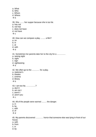 a. What
b. Who
c. Whom
d. Where
 b
39. She ........ her supper because she is too fat.
a. has not
b. not has
c. does not have
d. not have
 c
40. How can we compare a play ......... a film?
a. on
b. in
c. at
d. with
 d
41. Sometimes her parents take her to the city for a ................
a. seeing sight
b. sight
c. sign
d. sightseeing
 d
42. We often go to the .............. for a play.
a. stationer's
b. theatre
c. cinema
d. library
 b
43. I am too fat, .................?
a. don't I
b. am not I
c. aren't I
d. aren't you
 c
44. All of the people were warned ......... the danger.
a. in
b. by
c. with
d. of
 d
45. My parents discovered .............. horror that someone else was lying in front of our
house.
a. with
b. from
c. in
d. by
 