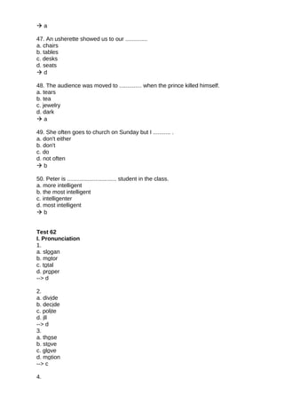  a
47. An usherette showed us to our ..............
a. chairs
b. tables
c. desks
d. seats
 d
48. The audience was moved to .............. when the prince killed himself.
a. tears
b. tea
c. jewelry
d. dark
 a
49. She often goes to church on Sunday but I ........... .
a. don't either
b. don't
c. do
d. not often
 b
50. Peter is ............................... student in the class.
a. more intelligent
b. the most intelligent
c. intelligenter
d. most intelligent
 b
Test 62
I. Pronunciation
1.
a. slogan
b. motor
c. total
d. proper
--> d
2.
a. divide
b. decide
c. polite
d. ill
--> d
3.
a. those
b. stove
c. glove
d. motion
--> c
4.
 