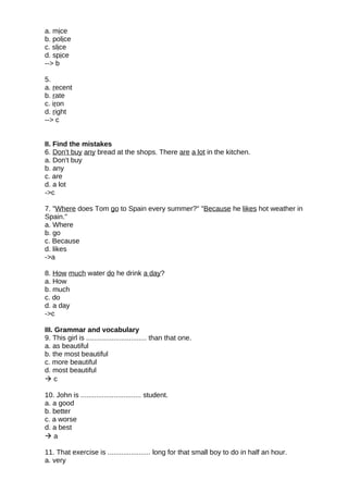 a. mice
b. police
c. slice
d. spice
--> b
5.
a. recent
b. rate
c. iron
d. right
--> c
II. Find the mistakes
6. Don't buy any bread at the shops. There are a lot in the kitchen.
a. Don't buy
b. any
c. are
d. a lot
->c
7. "Where does Tom go to Spain every summer?" "Because he likes hot weather in
Spain."
a. Where
b. go
c. Because
d. likes
->a
8. How much water do he drink a day?
a. How
b. much
c. do
d. a day
->c
III. Grammar and vocabulary
9. This girl is ............................... than that one.
a. as beautiful
b. the most beautiful
c. more beautiful
d. most beautiful
 c
10. John is ............................... student.
a. a good
b. better
c. a worse
d. a best
 a
11. That exercise is ...................... long for that small boy to do in half an hour.
a. very
 