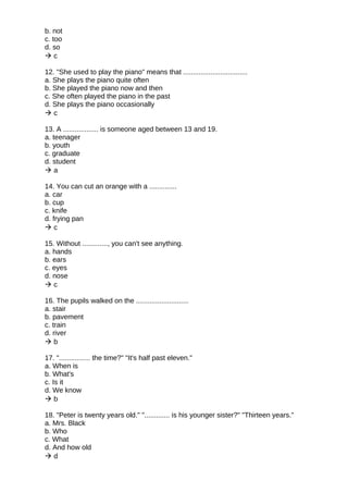 b. not
c. too
d. so
 c
12. "She used to play the piano" means that .................................
a. She plays the piano quite often
b. She played the piano now and then
c. She often played the piano in the past
d. She plays the piano occasionally
 c
13. A .................. is someone aged between 13 and 19.
a. teenager
b. youth
c. graduate
d. student
 a
14. You can cut an orange with a ..............
a. car
b. cup
c. knife
d. frying pan
 c
15. Without ............., you can't see anything.
a. hands
b. ears
c. eyes
d. nose
 c
16. The pupils walked on the ...........................
a. stair
b. pavement
c. train
d. river
 b
17. "................ the time?" "It's half past eleven."
a. When is
b. What's
c. Is it
d. We know
 b
18. "Peter is twenty years old." "............. is his younger sister?" "Thirteen years."
a. Mrs. Black
b. Who
c. What
d. And how old
 d
 