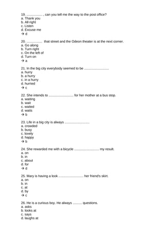 19. ................. , can you tell me the way to the post office?
a. Thank you
b. All right
c. Listen
d. Excuse me
 d
20. ................. that street and the Odeon theater is at the next corner.
a. Go along
b. Turn right
c. On the left of
d. Turn on
 a
21. In the big city everybody seemed to be ...........................
a. hurry
b. a hurry
c. in a hurry
d. hurried
 c
22. She intends to ........................... for her mother at a bus stop.
a. waiting
b. wait
c. waited
d. waits
 b
23. Life in a big city is always ...........................
a. crowded
b. busy
c. lovely
d. happy
 b
24. She rewarded me with a bicycle ........................... my result.
a. on
b. in
c. about
d. for
 d
25. Mary is having a look ........................... her friend's skirt.
a. on
b. in
c. at
d. by
 c
26. He is a curious boy. He always .......... questions.
a. asks
b. looks at
c. says
d. laughs at
 