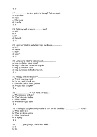  a
27. .................... do you go to the library? Twice a week.
a. How often
b. How
c. How long
d. How far
 a
28. Did they walk or come ............. car?
a. with
b. in
c. by
d. through
 c
29. Nam went to the party last night but Dung ..................
a. isn't
b. hasn't
c. didn't
d. wasn't
 c
30. Let's come into the kitchen and .......................
a. help our father plant trees?
b. help our brother repair his bicycle.
c. help our mother cook.
d. help our sister do his homework.
 c
31. "Happy birthday to you!" "......................................."
a. Thank you very much
b. I'm very well, thank you
c. Give that ball to Peter, please
d. Are you free tonight?
 a
32. "....................... ?" "On June 19th
1983."
a. When is your birthday
b. What's the day today
c. What's today
d. When were you born
 d
33. "I have just bought for my mother a skirt on her birthday." "..................... ?" "Grey."
a. What color is it
b. What are their colors
c. What color has it
d. Is it grey
 a
34. ............. you going to Paris next week?
a. Is
b. Do
 