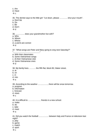 c. Are
d. Have
 c
35. The dentist says to the little girl: "Lie down, please .............. shut your mouth".
a. Don't be
b. Do
c. Be
d. Don't
 d
36. ................ does your grandmother live with?
a. Who
b. Whom
c. Where
d. a and b are correct
 d
37. "What songs are Peter and Mary going to sing next Saturday?"
"................................................."
a. With their classmates
b. Some Vietnamese songs
c. At their Vietnamese club
d. Some Vietnamese ones
 d
38. My family lives ............ the fifth flat, block B2, Baker street.
a. at
b. on
c. in
d. into
 a
39. According to the weather .................., there will be snow tomorrow.
a. program
b. information
c. forecast
d. news
 c
40. It is difficult to ....................... friends in a new school.
a. make
b. do
c. take
d. meet
 a
41. Did you watch the football .................. between Italy and France on television last
night?
a. play
b. game
c. match
d. sport
 c
 
