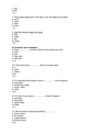 c. and
d. like
->d
7. There aren't much beer in the glass. Can she have some more?
a. aren't
b. much
c. have
d. more
->a
8. Sad films always make her crying.
a. Sad
b. make
c. her
d. crying
->d
III. Grammar and vocabulary
9. If you .................. a choice, which country would you visit?
a. have
b. had
c. have had
d. will have
 b
10. Trees won't grow .................. there is enough water.
a. if
b. when
c. unless
d. as
 c
11. If I had taken that English course, I .................. much progress.
a. had made
b. would have made
c. would make
d. make
 b
12. If I were in your place, I .................. a trip to England.
a. will make
b. had made
c. would make
d. made
 c
13. She has been studying engineering .................. .
a. since 5 years
b. for 5 years
c. 5 years before
d. during 5 years
 b
 