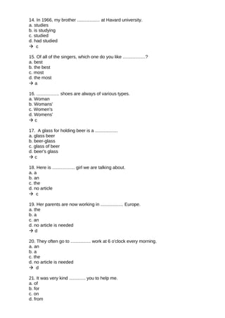 14. In 1966, my brother .................. at Havard university.
a. studies
b. is studying
c. studied
d. had studied
 c
15. Of all of the singers, which one do you like ..................?
a. best
b. the best
c. most
d. the most
 a
16. .................. shoes are always of various types.
a. Woman
b. Womans'
c. Women's
d. Womens'
 c
17. A glass for holding beer is a ..................
a. glass beer
b. beer-glass
c. glass of beer
d. beer's glass
 c
18. Here is .................. girl we are talking about.
a. a
b. an
c. the
d. no article
 c
19. Her parents are now working in .................. Europe.
a. the
b. a
c. an
d. no article is needed
 d
20. They often go to ................ work at 6 o'clock every morning.
a. an
b. a
c. the
d. no article is needed
 d
21. It was very kind ............. you to help me.
a. of
b. for
c. on
d. from
 