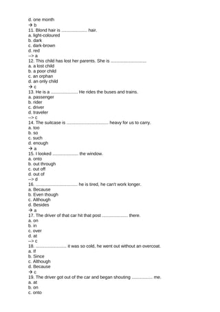 d. one month
 b
11. Blond hair is ..................... hair.
a. light-coloured
b. dark
c. dark-brown
d. red
--> a
12. This child has lost her parents. She is .............................
a. a lost child
b. a poor child
c. an orphan
d. an only child
 c
13. He is a ...................... He rides the buses and trains.
a. passenger
b. rider
c. driver
d. traveler
--> c
14. The suitcase is .................................. heavy for us to carry.
a. too
b. so
c. such
d. enough
 a
15. I looked ..................... the window.
a. onto
b. out through
c. out off
d. out of
--> d
16. .................................. he is tired, he can't work longer.
a. Because
b. Even though
c. Although
d. Besides
 a
17. The driver of that car hit that post ..................... there.
a. on
b. in
c. over
d. at
--> c
18. ......................... it was so cold, he went out without an overcoat.
a. If
b. Since
c. Although
d. Because
 c
19. The driver got out of the car and began shouting ................. me.
a. at
b. on
c. onto
 