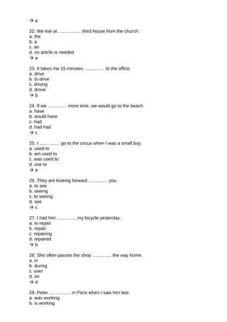  a
22. We live at .................. third house from the church.
a. the
b. a
c. an
d. no article is needed
 a
23. It takes me 15 minutes ................ to the office.
a. drive
b. to drive
c. driving
d. drove
 b
24. If we ............... more time, we would go to the beach.
a. have
b. would have
c. had
d. had had
 c
25. I ................ go to the circus when I was a small boy.
a. used to
b. am used to
c. was used to
d. use to
 a
26. They are looking forward ............... you.
a. to see
b. seeing
c. to seeing
d. see
 c
27. I had him ............... my bicycle yesterday.
a. to repair
b. repair
c. repairing
d. repaired
 b
28. She often passes the shop ............... the way home.
a. in
b. during
c. over
d. on
 d
29. Peter ................. in Paris when I saw him last.
a. was working
b. is working
 