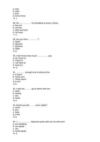 a. size
b. color
c. time
d. kind of time
 c
38. He ..................... his breakfast at seven o'clock.
a. has not
b. not has
c. does not have
d. not have
--> c
39. Are you from .................?
a. Spain
b. Spanish
c. Spainish
d. Span
 a
40. I don't know how much ................... pay.
a. do I have to
b. I have to
c. I do have to
d. have to I
 b
41. ............... enough time to discuss this.
a. It hasn't
b. There isn't
c. There hasn't
d. It isn't
 b
42. I wish we ........... go to Hanoi with him.
a. shall
b. should
c. can
d. could
 d
43. Would you like ..........more coffee?
a. some
b. any
c. have
d. a few
 a
44. I....................... Japanese quite well, but my wife can't.
a. am speaking
b. can speak
c. can
d. could speak
 b
 