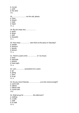 b. my job
c. work
d. the work
 c
18. ............................. me the salt, please.
a. Pass
b. Reach
c. Hold
d. Open
 a
19. My son sings very.......................
a. good
b. great
c. well
d. beautiful
 c
20. How many .................... were there at the party on Saturday?
a. people
b. persons
c. guests
d. person
 a
21. There's a park at the .................... of my house.
a. back
b. backside
c. behind
d. back-sight
 a
22. Let's ................. somewhere for a swim.
a. go
b. going
c. went
d. to go
 a
23. Do you mind if Brenda ........................ us to the cinema tonight?
a. come with
b. follows
c. follows with
d. comes with
 d
24. Shall we go for .................... this afternoon?
a. walking
b. a walk
c. walk
d. to walk
 b
 