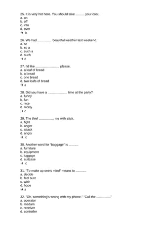 25. It is very hot here. You should take .......... your coat.
a. on
b. off
c. into
d. over
 b
26. We had ................ beautiful weather last weekend.
a. so
b. so a
c. such a
d. such
 d
27. I'd like .........................., please.
a. a loaf of bread
b. a bread
c. one bread
d. two loafs of bread
 a
28. Did you have a ...................... time at the party?
a. funny
b. fun
c. nice
d. nicely
 c
29. The thief ................. me with stick.
a. fight
b. anger
c. attack
d. angry
 c
30. Another word for “baggage” is ...........
a. furniture
b. equipment
c. luggage
d. suitcase
 c
31. “To make up one's mind” means to ............
a. decide
b. feel sure
c. wish
d. hope
 a
32. "Oh, something's wrong with my phone." "Call the ................"
a. operator
b. madam
c. receiver
d. controller
 