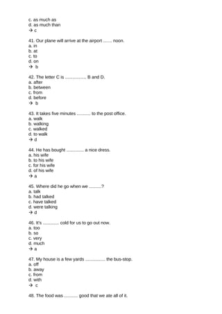 c. as much as
d. as much than
 c
41. Our plane will arrive at the airport ....... noon.
a. in
b. at
c. to
d. on
 b
42. The letter C is ................. B and D.
a. after
b. between
c. from
d. before
 b
43. It takes five minutes ........... to the post office.
a. walk
b. walking
c. walked
d. to walk
 d
44. He has bought .............. a nice dress.
a. his wife
b. to his wife
c. for his wife
d. of his wife
 a
45. Where did he go when we ..........?
a. talk
b. had talked
c. have talked
d. were talking
 d
46. It's ............. cold for us to go out now.
a. too
b. so
c. very
d. much
 a
47. My house is a few yards ................ the bus-stop.
a. off
b. away
c. from
d. with
 c
48. The food was ........... good that we ate all of it.
 