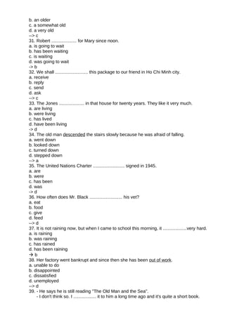 b. an older
c. a somewhat old
d. a very old
--> c
31. Robert .................... for Mary since noon.
a. is going to wait
b. has been waiting
c. is waiting
d. was going to wait
-> b
32. We shall .......................... this package to our friend in Ho Chi Minh city.
a. receive
b. reply
c. send
d. ask
--> c
33. The Jones .................... in that house for twenty years. They like it very much.
a. are living
b. were living
c. has lived
d. have been living
-> d
34. The old man descended the stairs slowly because he was afraid of falling.
a. went down
b. looked down
c. turned down
d. stepped down
--> a
35. The United Nations Charter ......................... signed in 1945.
a. are
b. were
c. has been
d. was
-> d
36. How often does Mr. Black .......................... his vet?
a. eat
b. food
c. give
d. feed
--> d
37. It is not raining now, but when I came to school this morning, it ...................very hard.
a. is raining
b. was raining
c. has rained
d. has been raining
 b
38. Her factory went bankrupt and since then she has been out of work.
a. unable to do
b. disappointed
c. dissatisfied
d. unemployed
--> d
39. - He says he is still reading "The Old Man and the Sea".
- I don't think so. I .................. it to him a long time ago and it's quite a short book.
 