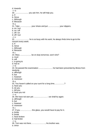 d. towards
--> a
20. ......................... you ask him, he will help you.
a. If
b. Since
c. Although
d. Because
 a
21. Take ..................... your shoes and put ..................... your slippers.
a. on / out
b. on / off
c. off / on
d. off / out
--> c
22. .......................... he is so busy with his work, he always finds time to go to the
concert every week.
a. If
b. Since
c. Although
d. Because
 c
23. Mary ..................... be on duty tomorrow, won’t she?
a. must
b. will
c. is going to
d. has to
--> b
24. He passed the examination .......................... he had been prevented by illness from
studying.
a. although
b. but
c. however
d. moreover
 a
25. You haven’t called on your aunt for a long time, .................?
a. have you
b. do you
c. did you
d. have you not
--> a
26. We have not won yet; ......................... ; we shall try again.
a. although
b. but
c. however
d. moreover
 c
27. If you ..................... this glass, you would have to pay for it.
a. broke
b. break
c. have broken
d. had broke
--> a
28. Tom was not there, ........................., his brother was.
a. since
 