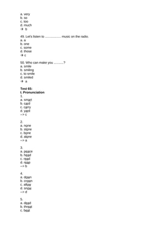 a. very
b. so
c. too
d. much
 b
49. Let's listen to .................. music on the radio.
a. a
b. one
c. some
d. those
 c
50. Who can make you ...........?
a. smile
b. smiling
c. to smile
d. smiled
 a
Test 65:
I. Pronunciation
1.
a. smart
b. card
c. carry
d. yard
--> c
2.
a. none
b. stone
c. bone
d. alone
--> a
3.
a. peace
b. head
c. read
d. reap
--> b
4.
a. down
b. crown
c. allow
d. snow
--> d
5.
a. dead
b. threat
c. beat
 