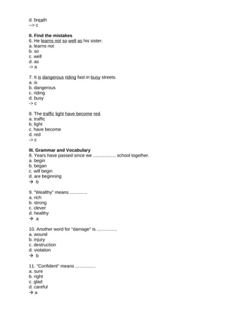 d. breath
--> c
II. Find the mistakes
6. He learns not so well as his sister.
a. learns not
b. so
c. well
d. as
-> a
7. It is dangerous riding fast in busy streets.
a. is
b. dangerous
c. riding
d. busy
-> c
8. The traffic light have become red.
a. traffic
b. light
c. have become
d. red
-> c
III. Grammar and Vocabulary
8. Years have passed since we .................. school together.
a. begin
b. began
c. will begin
d. are beginning
 b
9. "Wealthy" means ..............
a. rich
b. strong
c. clever
d. healthy
 a
10. Another word for "damage" is ................
a. wound
b. injury
c. destruction
d. violation
 b
11. "Confident" means ................
a. sure
b. right
c. glad
d. careful
 a
 