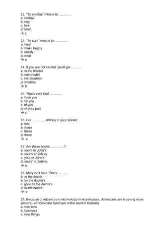 12. "To employ" means to ..............
a. borrow
b. buy
c. hire
d. lend
 c
13. "To cure" means to ...............
a. heal
b. make happy
c. satisfy
d. treat
 a
14. If you are not careful, you'll get ...........
a. in the trouble
b. into trouble
c. into troubles
d. troubles
 b
15. That's very kind ..............
a. from you
b. by you
c. of you
d. of your part
 c
16. Put ............... money in your pocket.
a. this
b. those
c. these
d. there
 a
17. Are these books ...............?
a. yours or John's
b. your's or John's
c. your or John's
d. yours' or John's
 a
18. Mary isn't here. She's ...........
a. at the doctor
b. by the doctor's
c. gone to the doctor's
d. to the doctor
 c
19. Because of advances in technology in recent years, Americans are enjoying more
(leisure). (Choose the synonym of the word in bracket)
a. free time
b. business
c. new things
 