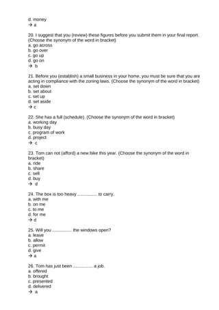 d. money
 a
20. I suggest that you (review) these figures before you submit them in your final report.
(Choose the synonym of the word in bracket)
a. go across
b. go over
c. go up
d. go on
 b
21. Before you (establish) a small business in your home, you must be sure that you are
acting in compliance with the zoning laws. (Choose the synonym of the word in bracket)
a. set down
b. set about
c. set up
d. set aside
 c
22. She has a full (schedule). (Choose the synonym of the word in bracket)
a. working day
b. busy day
c. program of work
d. project
 c
23. Tom can not (afford) a new bike this year. (Choose the synonym of the word in
bracket)
a. ride
b. share
c. sell
d. buy
 d
24. The box is too heavy ................ to carry.
a. with me
b. on me
c. to me
d. for me
 d
25. Will you ................ the windows open?
a. leave
b. allow
c. permit
d. give
 a
26. Tom has just been ................ a job.
a. offered
b. brought
c. presented
d. delivered
 a
 