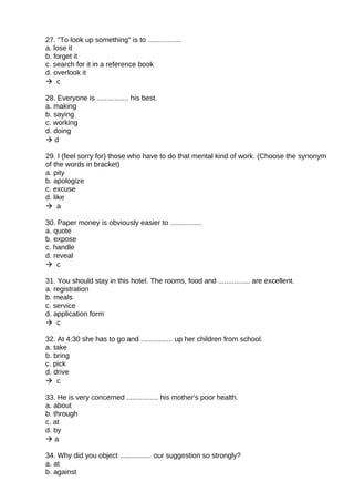 27. "To look up something" is to .................
a. lose it
b. forget it
c. search for it in a reference book
d. overlook it
 c
28. Everyone is ................ his best.
a. making
b. saying
c. working
d. doing
 d
29. I (feel sorry for) those who have to do that mental kind of work. (Choose the synonym
of the words in bracket)
a. pity
b. apologize
c. excuse
d. like
 a
30. Paper money is obviously easier to ................
a. quote
b. expose
c. handle
d. reveal
 c
31. You should stay in this hotel. The rooms, food and ................ are excellent.
a. registration
b. meals
c. service
d. application form
 c
32. At 4:30 she has to go and ................ up her children from school.
a. take
b. bring
c. pick
d. drive
 c
33. He is very concerned ................ his mother's poor health.
a. about
b. through
c. at
d. by
 a
34. Why did you object ................ our suggestion so strongly?
a. at
b. against
 