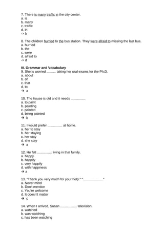 7. There is many traffic in the city center.
a. is
b. many
c. traffic
d. in
-> b
8. The children hurried to the bus station. They were afraid to missing the last bus.
a. hurried
b. the
c. were
d. afraid to
-> d
III. Grammar and Vocabulary
9. She is worried .......... taking her oral exams for the Ph.D.
a. about
b. of
c. that
d. to
 a
10. The house is old and it needs ................
a. to paint
b. painting
c. painted
d. being painted
 b
11. I would prefer ................ at home.
a. her to stay
b. her staying
c. her stay
d. she stay
 a
12. He felt ................ living in that family.
a. happy
b. happily
c. very happily
d. with happiness
 a
13. "Thank you very much for your help." "......................"
a. Never mind
b. Don't mention
c. You're welcome
d. It doesn't matter
 c
14. When I arrived, Susan .................. television.
a. watched
b. was watching
c. has been watching
 