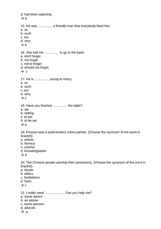 d. had been watching
 b
15. He was ................ a friendly man that everybody liked him.
a. so
b. such
c. too
d. very
 b
16. She told me ................ to go to the bank.
a. don't forget
b. not forget
c. not to forget
d. should not forget
 c
17. He is ................ young to marry.
a. so
b. such
c. too
d. very
 c
18. Have you finished ................ the table?
a. set
b. setting
c. to set
d. to be set
 b
19. Picasso was a (well-known) cubist painter. (Choose the synonym of the word in
bracket)
a. artistic
b. famous
c. colorful
d. knowledgeable
 b
20. The Chinese people worship their (ancestors). (Choose the synonym of the word in
bracket)
a. fossils
b. elders
c. forefathers
d. heirs
 c
21. I really need ...................... Can you help me?
a. some advice
b. an advise
c. some advices
d. advices
 a
 