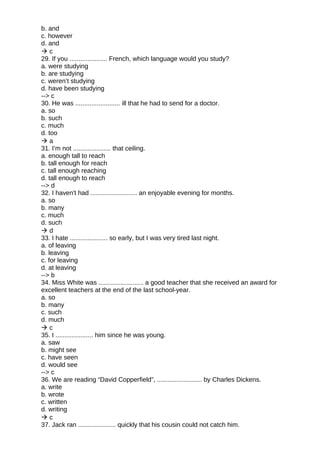 b. and
c. however
d. and
 c
29. If you ..................... French, which language would you study?
a. were studying
b. are studying
c. weren’t studying
d. have been studying
--> c
30. He was ......................... ill that he had to send for a doctor.
a. so
b. such
c. much
d. too
 a
31. I’m not ..................... that ceiling.
a. enough tall to reach
b. tall enough for reach
c. tall enough reaching
d. tall enough to reach
--> d
32. I haven't had .......................... an enjoyable evening for months.
a. so
b. many
c. much
d. such
 d
33. I hate ..................... so early, but I was very tired last night.
a. of leaving
b. leaving
c. for leaving
d. at leaving
--> b
34. Miss White was ......................... a good teacher that she received an award for
excellent teachers at the end of the last school-year.
a. so
b. many
c. such
d. much
 c
35. I ..................... him since he was young.
a. saw
b. might see
c. have seen
d. would see
--> c
36. We are reading “David Copperfield”, ......................... by Charles Dickens.
a. write
b. wrote
c. written
d. writing
 c
37. Jack ran ..................... quickly that his cousin could not catch him.
 