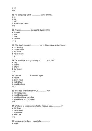 d. of
 d
31. He compared Smith ................ a wild animal.
a. to
b. for
c. with
d. a and c are correct
 c
32. France .................. the World Cup in 1998.
a. brought
b. won
c. beat
d. carried
 b
33. She finally decided ................ her children alone in the house.
a. not leaving
b. do not leave
c. not leave
d. not to leave
 d
34. Do you have enough money to ........... your bills?
a. pay
b. spend
c. afford
d. purchase
 a
35. I wish I ................ a cold last night.
a. hadn't
b. didn't have
c. hadn't had
d. wouldn't have
 c
36. If he had told me the truth, I ................ him.
a. will not punish
b. would not punish
c. would not have punished
d. would have not punished
 c
37. We have to keep secret what he has just said, ................?
a. don't we
b. mustn't we
c. doesn't he
d. won't he
 a
38. Looking at her face, I can't help .................
a. laugh
 