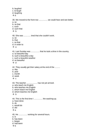 b. laughed
c. to laugh
d. laughing
 d
39. We moved to the front row ................ we could hear and see better.
a. so
b. so that
c. such
d. such that
 b
40. She was ............. tired that she couldn't work.
a. so
b. that
c. so that
d. in order to
 a
41. Last Sunday was ................ that he took a drive in the country.
a. so beautiful day
b. such a beautiful a day
c. such a beautiful weather
d. so beautiful
 d
42. They usually get their salary at the end of the ..........
a. day
b. year
c. month
d. week
 c
43. The teacher .................... has not yet arrived.
a. who teach me English
b. who teaches me English
c. whom teach me English
d. whom teaches me English
 b
44. This is the first time I ................ the washing-up.
a. have done
b. do
c. would do
d. did
 a
45. He ................ working for several hours.
a. is
b. has been
c. began
d. had been
 b
 