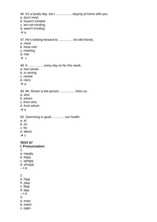 46. It's a lovely day, but I .................. staying at home with you.
a. don't mind
b. haven't minded
c. am not minding
d. wasn't minding
 a
47. He's looking forward to ................ his old friends.
a. meet
b. have met
c. meeting
d. met
 c
48. It ................. every day so far this week.
a. has rained
b. is raining
c. rained
d. rains
 a
49. Mr. Brown is the person ................. hires us.
a. who
b. whom
c. from who
d. from whom
 a
50. Swimming is good .............. our health.
a. at
b. on
c. for
d. about
 c
TEST 67
I. Pronunciation:
1.
a. merely
b. there
c. sphere
d. sincere
--> b
2.
a. hour
b. sour
c. flour
d. tour
--> d
3.
a. even
b. event
c. open
 