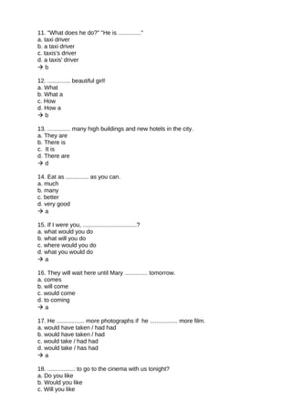 11. "What does he do?" "He is .............."
a. taxi driver
b. a taxi driver
c. taxis's driver
d. a taxis' driver
 b
12. .............. beautiful girl!
a. What
b. What a
c. How
d. How a
 b
13. .............. many high buildings and new hotels in the city.
a. They are
b. There is
c. It is
d. There are
 d
14. Eat as .............. as you can.
a. much
b. many
c. better
d. very good
 a
15. If I were you, .................................?
a. what would you do
b. what will you do
c. where would you do
d. what you would do
 a
16. They will wait here until Mary .............. tomorrow.
a. comes
b. will come
c. would come
d. to coming
 a
17. He ................. more photographs if he ................. more film.
a. would have taken / had had
b. would have taken / had
c. would take / had had
d. would take / has had
 a
18. ................. to go to the cinema with us tonight?
a. Do you like
b. Would you like
c. Will you like
 